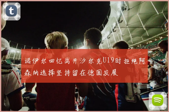 诺伊尔回忆离开沙尔克U19时拒绝阿森纳选择坚持留在德国发展
