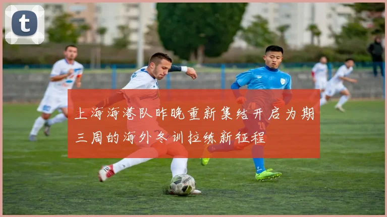 上海海港队昨晚重新集结开启为期三周的海外冬训拉练新征程