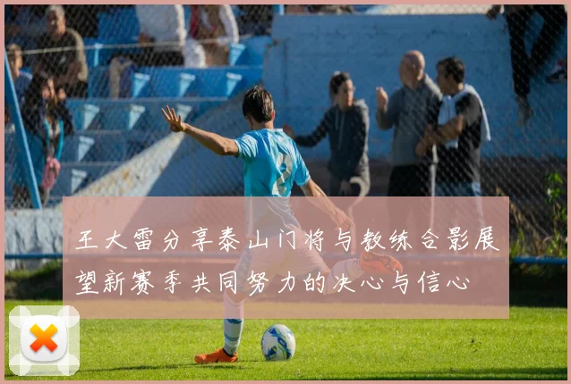 王大雷分享泰山门将与教练合影展望新赛季共同努力的决心与信心