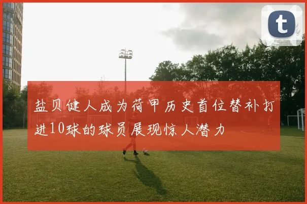 盐贝健人成为荷甲历史首位替补打进10球的球员展现惊人潜力