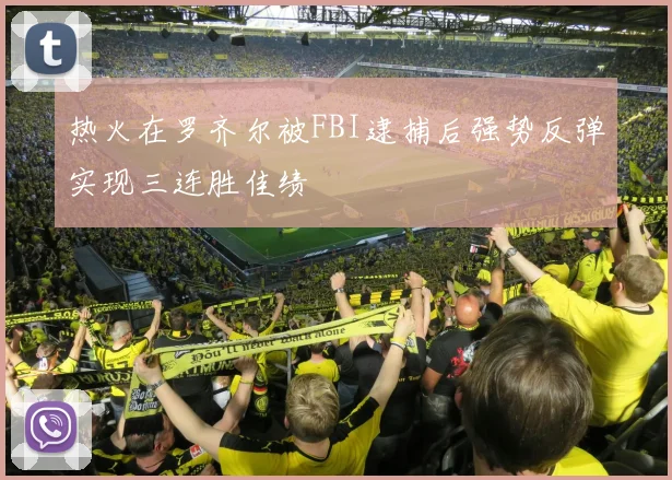 热火在罗齐尔被FBI逮捕后强势反弹实现三连胜佳绩