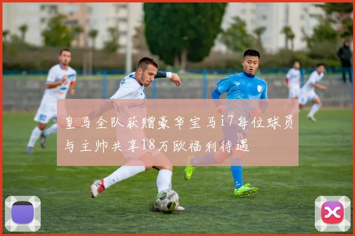 皇马全队获赠豪华宝马i7每位球员与主帅共享18万欧福利待遇