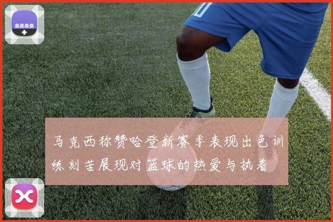 马克西称赞哈登新赛季表现出色训练刻苦展现对篮球的热爱与执着
