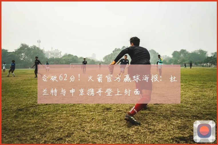 合砍62分！火箭官方赢球海报：杜兰特与申京携手登上封面