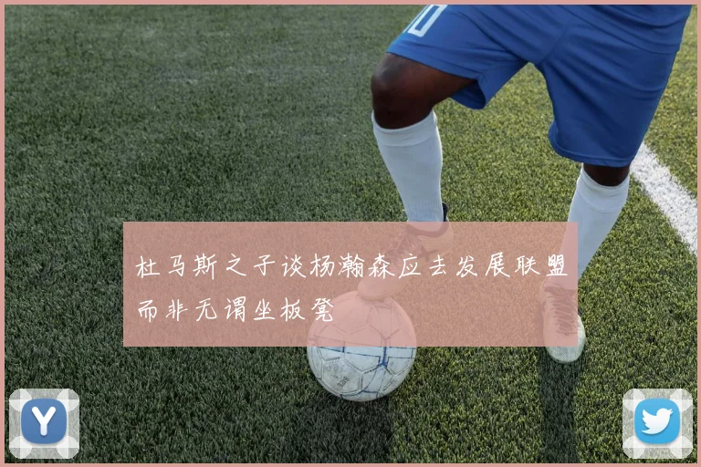 杜马斯之子谈杨瀚森应去发展联盟而非无谓坐板凳