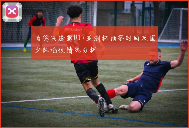 马德兴透露U17亚洲杯抽签时间及国少队档位情况分析