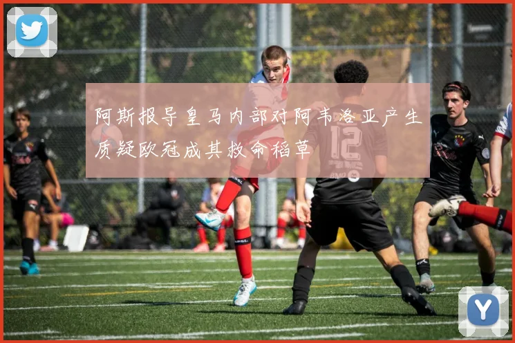 阿斯报导皇马内部对阿韦洛亚产生质疑欧冠成其救命稻草