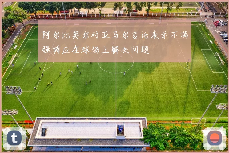 阿尔比奥尔对亚马尔言论表示不满强调应在球场上解决问题