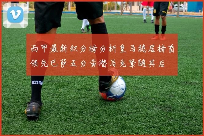 西甲最新积分榜分析皇马稳居榜首领先巴萨五分黄潜马竞紧随其后