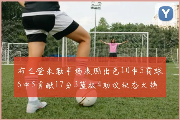 布兰登米勒半场表现出色10中5罚球6中5贡献17分3篮板4助攻状态火热