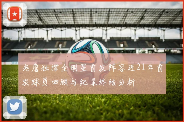 老詹独撑全明星首发阵容近21年首发球员回顾与纪录终结分析