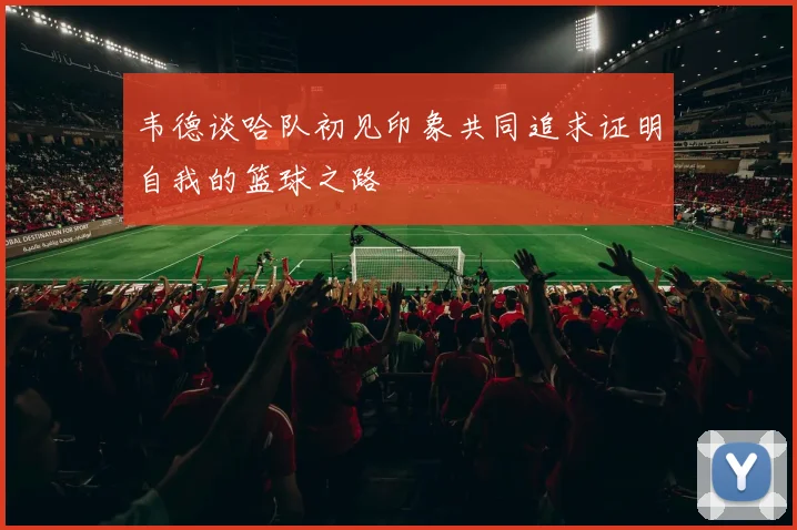 韦德谈哈队初见印象共同追求证明自我的篮球之路