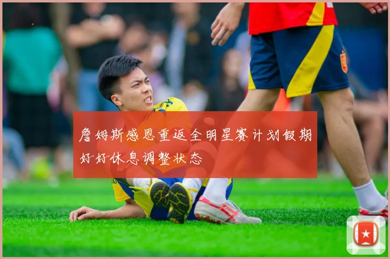 詹姆斯感恩重返全明星赛计划假期好好休息调整状态