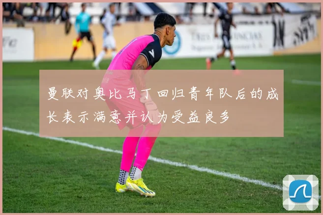 曼联对奥比马丁回归青年队后的成长表示满意并认为受益良多