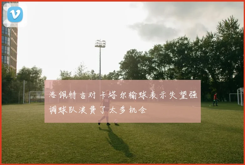 洛佩特吉对卡塔尔输球表示失望强调球队浪费了太多机会