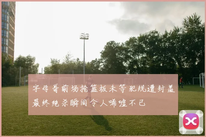 字母哥前场抢篮板未等犯规遭封盖最终绝杀瞬间令人唏嘘不已