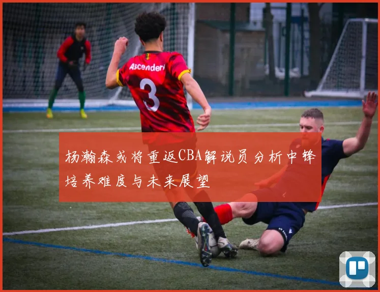 杨瀚森或将重返CBA解说员分析中锋培养难度与未来展望