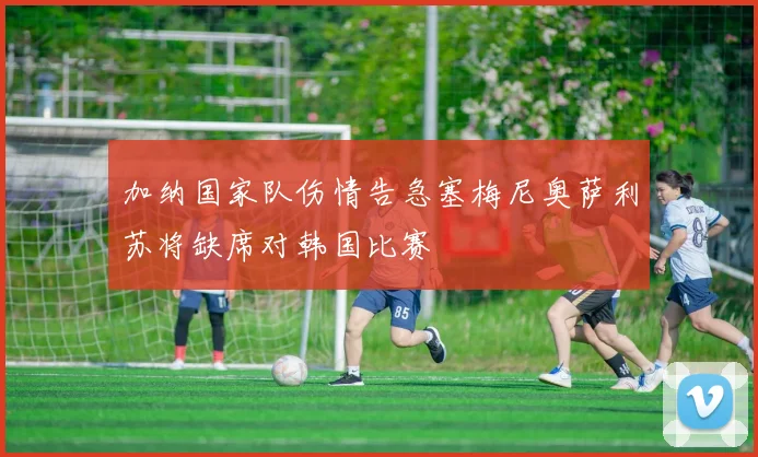 加纳国家队伤情告急塞梅尼奥萨利苏将缺席对韩国比赛