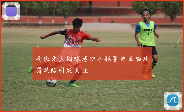 西班牙人因球迷扔水瓶事件面临处罚风险引发关注