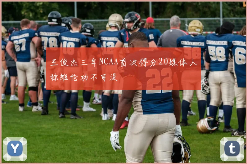 王俊杰三年NCAA首次得分20媒体人称维伦功不可没