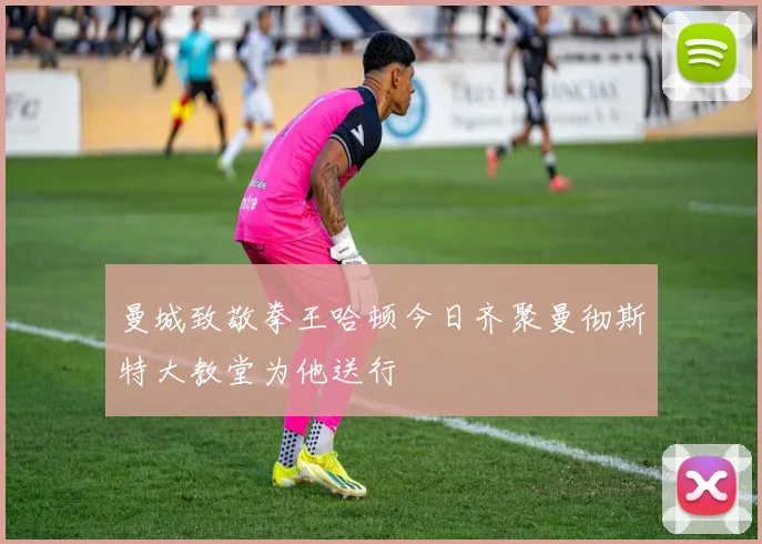 曼城致敬拳王哈顿今日齐聚曼彻斯特大教堂为他送行
