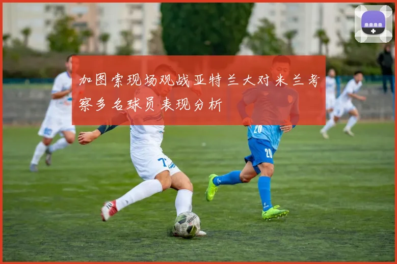 加图索现场观战亚特兰大对米兰考察多名球员表现分析