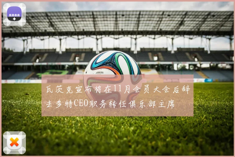 瓦茨克宣布将在11月会员大会后辞去多特CEO职务转任俱乐部主席