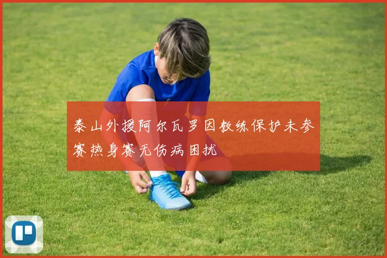 泰山外援阿尔瓦罗因教练保护未参赛热身赛无伤病困扰