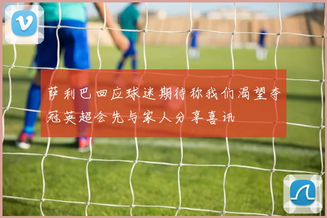萨利巴回应球迷期待称我们渴望夺冠英超会先与家人分享喜讯