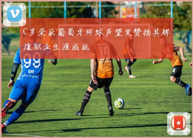 C罗荣获葡萄牙环球声望奖赞扬其辉煌职业生涯成就