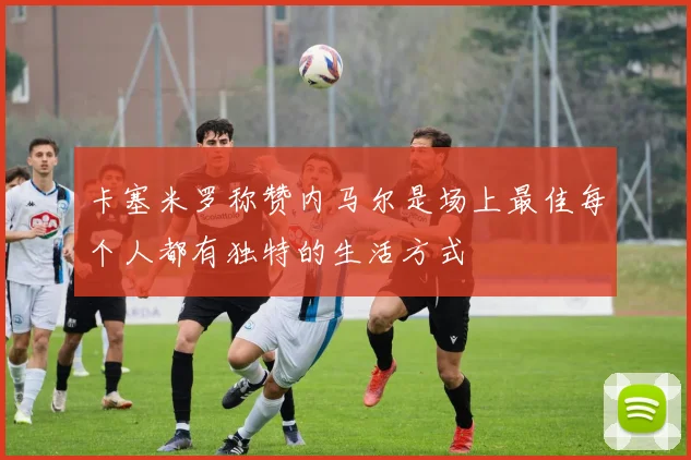卡塞米罗称赞内马尔是场上最佳每个人都有独特的生活方式