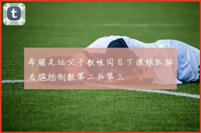 希腊足坛父子教练同日下课球队排名尴尬倒数第二和第三