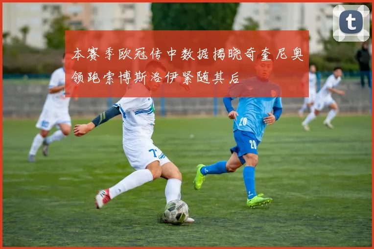 本赛季欧冠传中数据揭晓奇奎尼奥领跑索博斯洛伊紧随其后