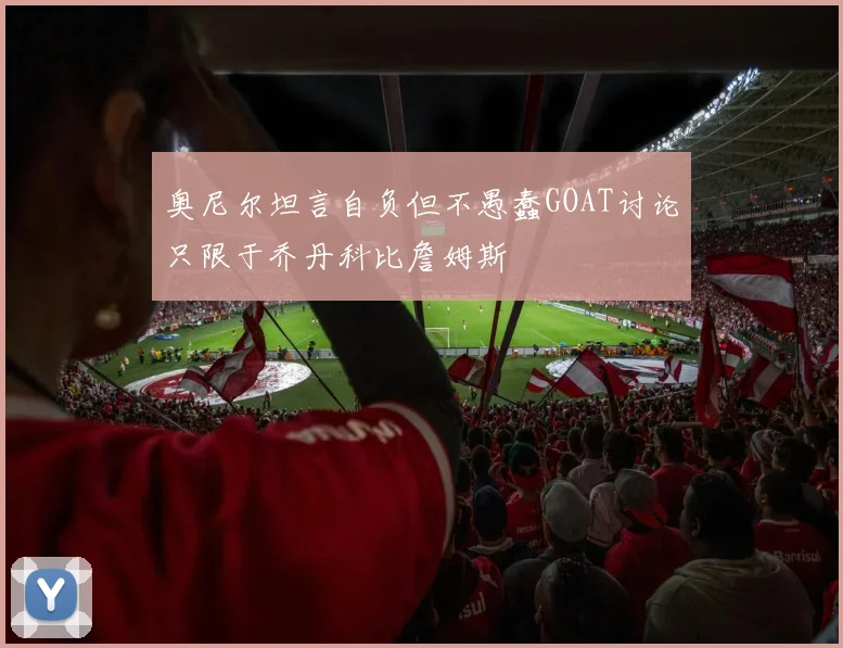 奥尼尔坦言自负但不愚蠢GOAT讨论只限于乔丹科比詹姆斯