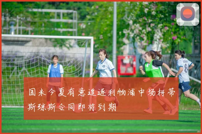 国米今夏有意追逐利物浦中场柯蒂斯琼斯合同即将到期