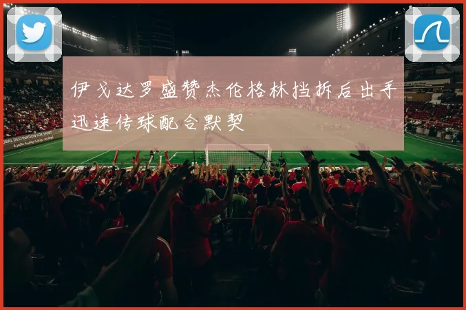 伊戈达罗盛赞杰伦格林挡拆后出手迅速传球配合默契