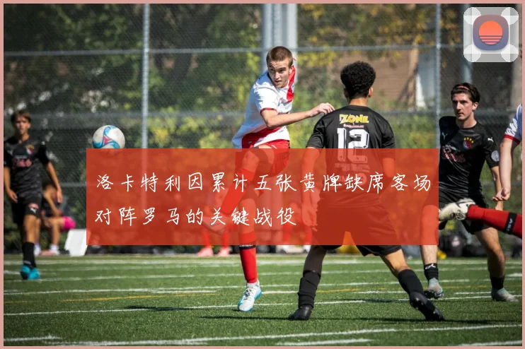 洛卡特利因累计五张黄牌缺席客场对阵罗马的关键战役
