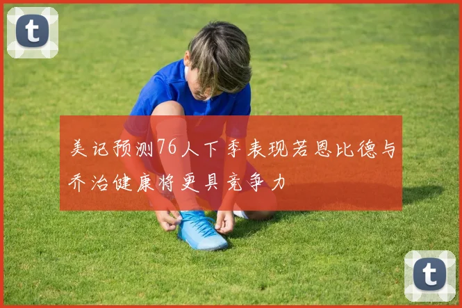 美记预测76人下季表现若恩比德与乔治健康将更具竞争力
